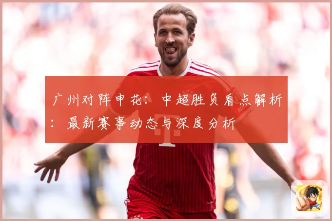 广州对阵申花：中超胜负看点解析：最新赛事动态与深度分析