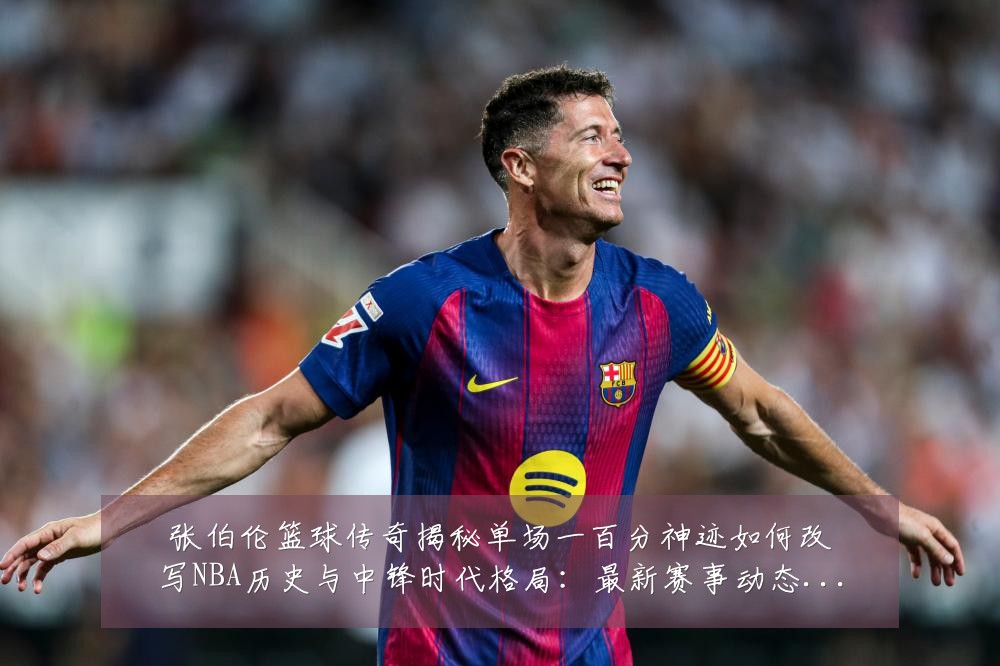 张伯伦篮球传奇揭秘单场一百分神迹如何改写NBA历史与中锋时代格局:最新赛事动态与深度分析