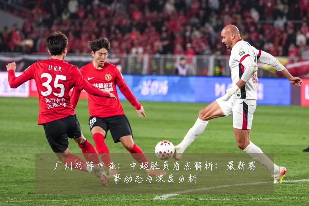 广州对阵申花：中超胜负看点解析：最新赛事动态与深度分析
