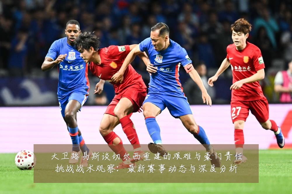 大卫路易斯谈切尔西重建的艰难与豪门责任挑战战术观察：最新赛事动态与深度分析