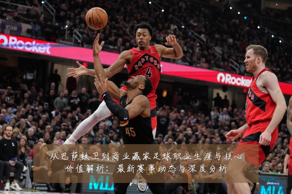 从巴萨铁卫到商业赢家足球职业生涯与核心价值解析：最新赛事动态与深度分析